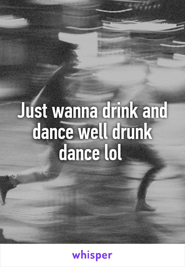 Just wanna drink and dance well drunk dance lol 