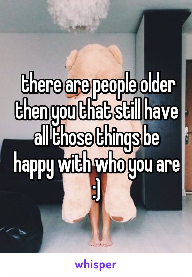  there are people older then you that still have all those things be happy with who you are :)