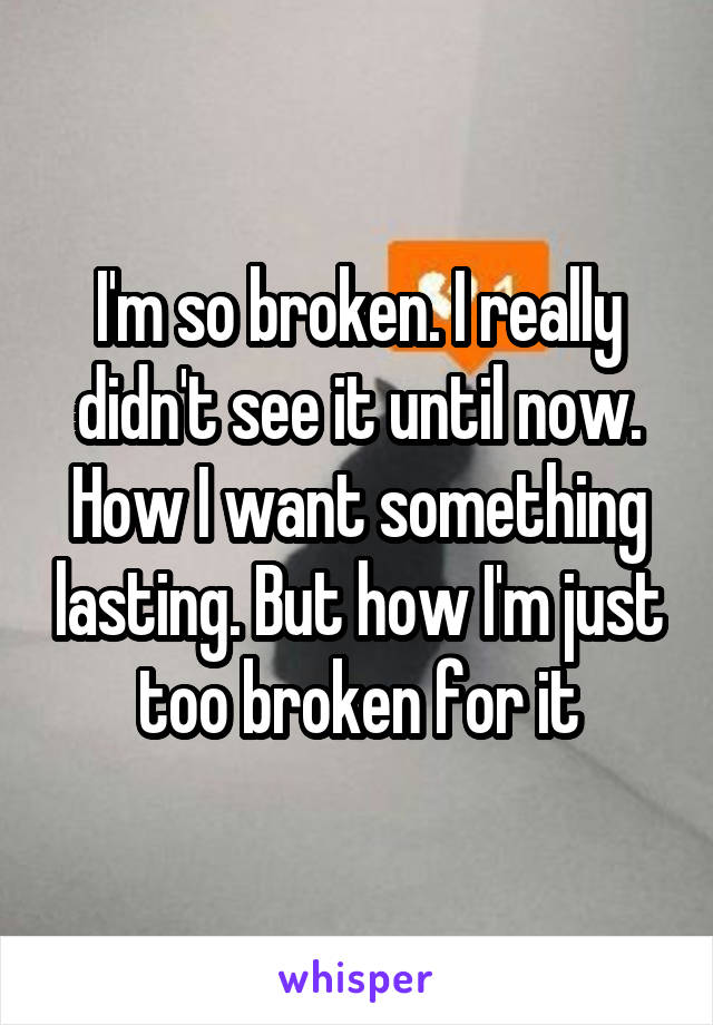I'm so broken. I really didn't see it until now. How I want something lasting. But how I'm just too broken for it