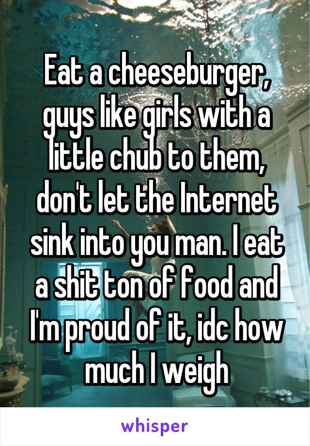 Eat a cheeseburger, guys like girls with a little chub to them, don't let the Internet sink into you man. I eat a shit ton of food and I'm proud of it, idc how much I weigh