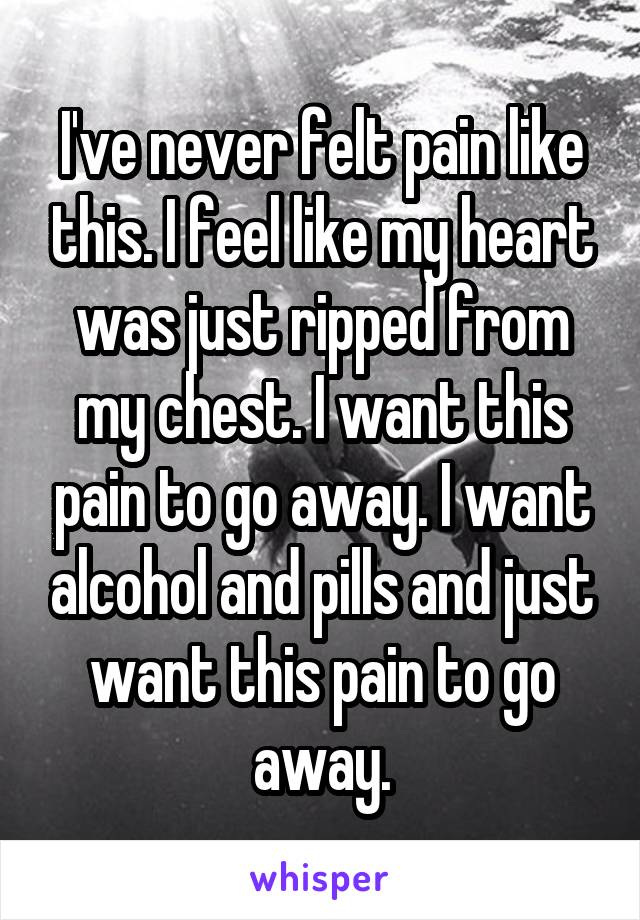 I've never felt pain like this. I feel like my heart was just ripped from my chest. I want this pain to go away. I want alcohol and pills and just want this pain to go away.