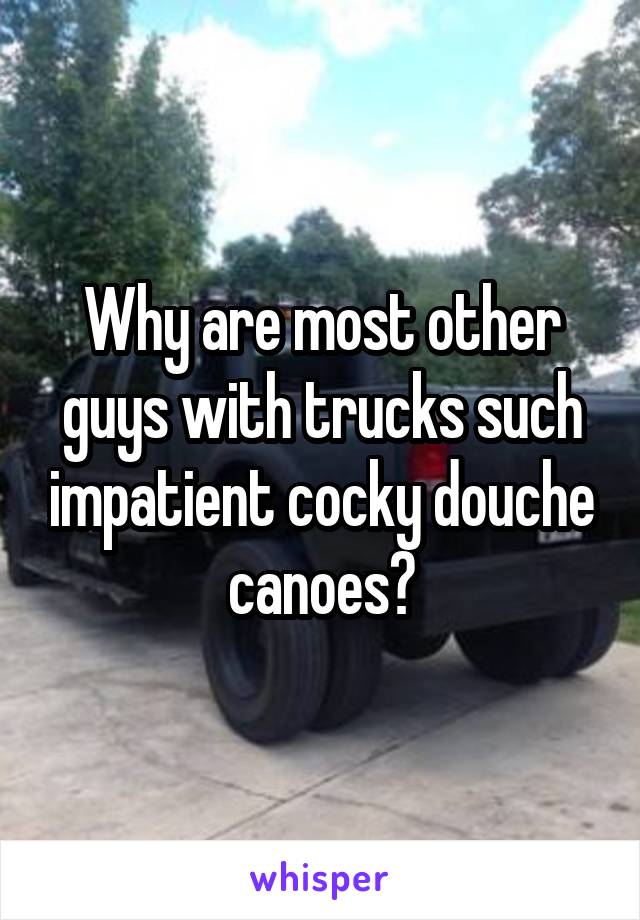 Why are most other guys with trucks such impatient cocky douche canoes?