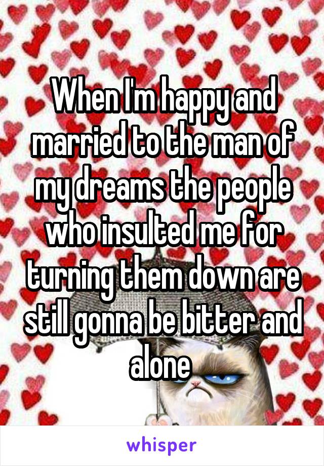 When I'm happy and married to the man of my dreams the people who insulted me for turning them down are still gonna be bitter and alone 