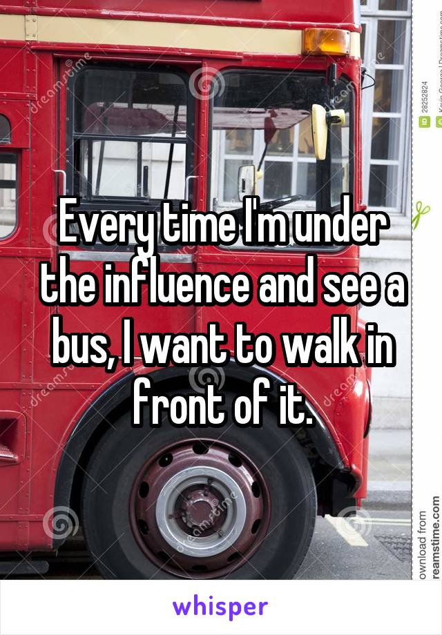 Every time I'm under the influence and see a bus, I want to walk in front of it.
