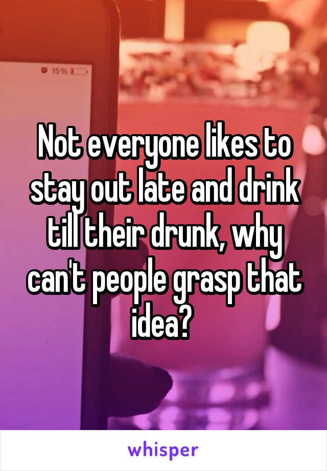 Not everyone likes to stay out late and drink till their drunk, why can't people grasp that idea? 