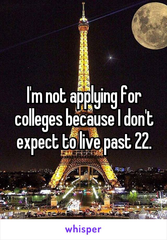 I'm not applying for colleges because I don't expect to live past 22.