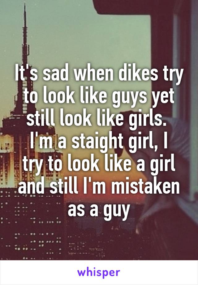 It's sad when dikes try to look like guys yet still look like girls. 
I'm a staight girl, I try to look like a girl and still I'm mistaken as a guy