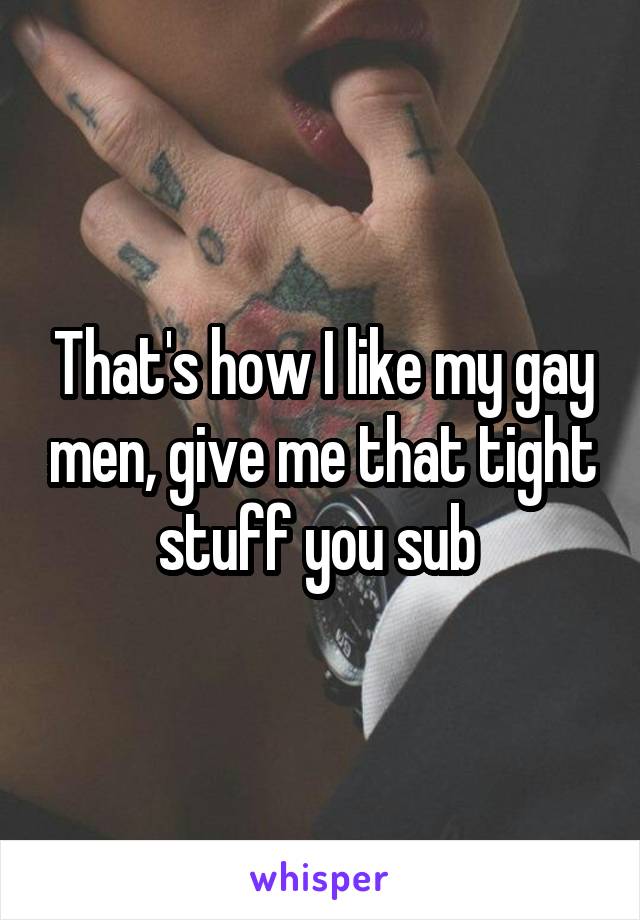 That's how I like my gay men, give me that tight stuff you sub 