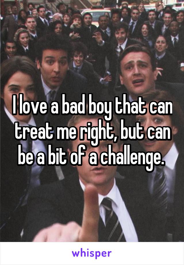 I love a bad boy that can treat me right, but can be a bit of a challenge. 