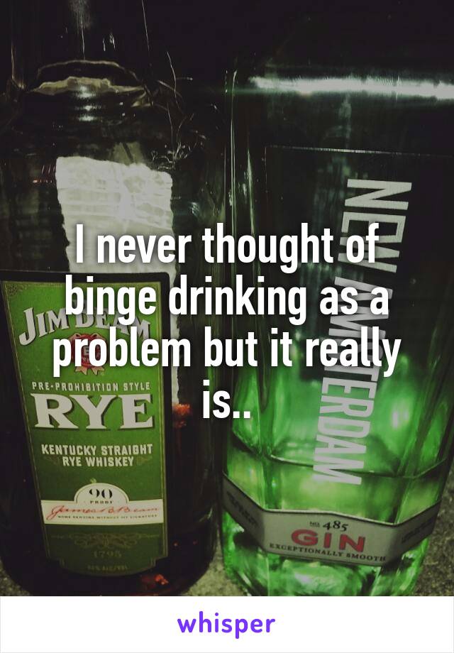 I never thought of binge drinking as a problem but it really is..