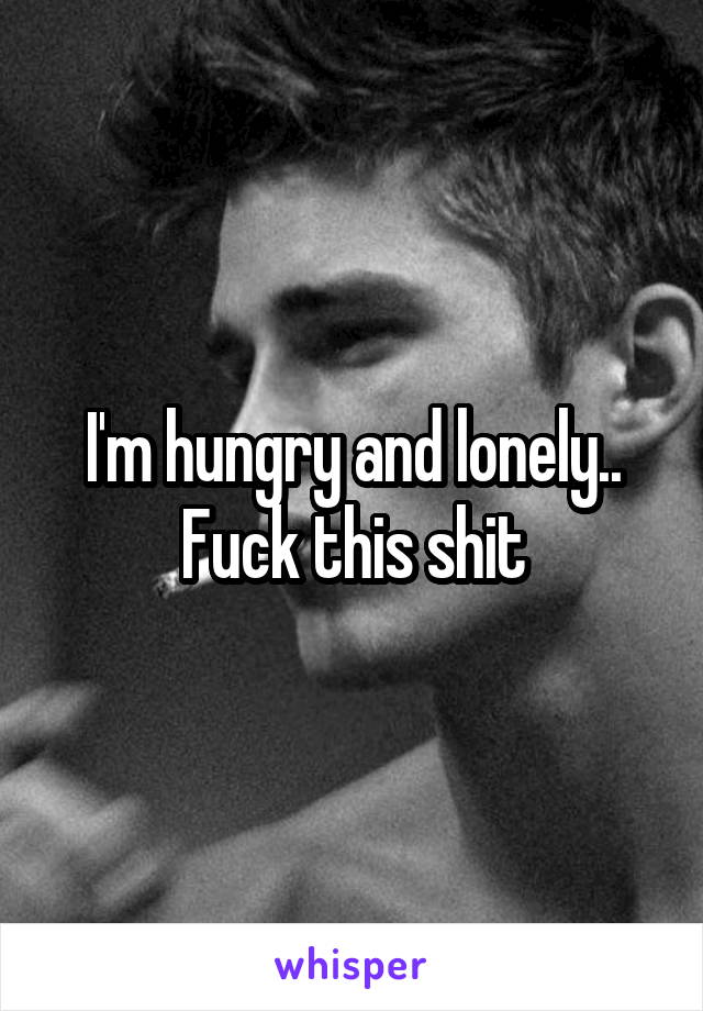 I'm hungry and lonely.. Fuck this shit