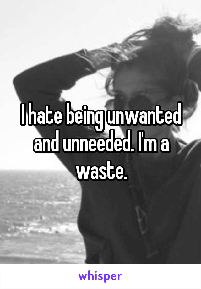 I hate being unwanted and unneeded. I'm a waste.