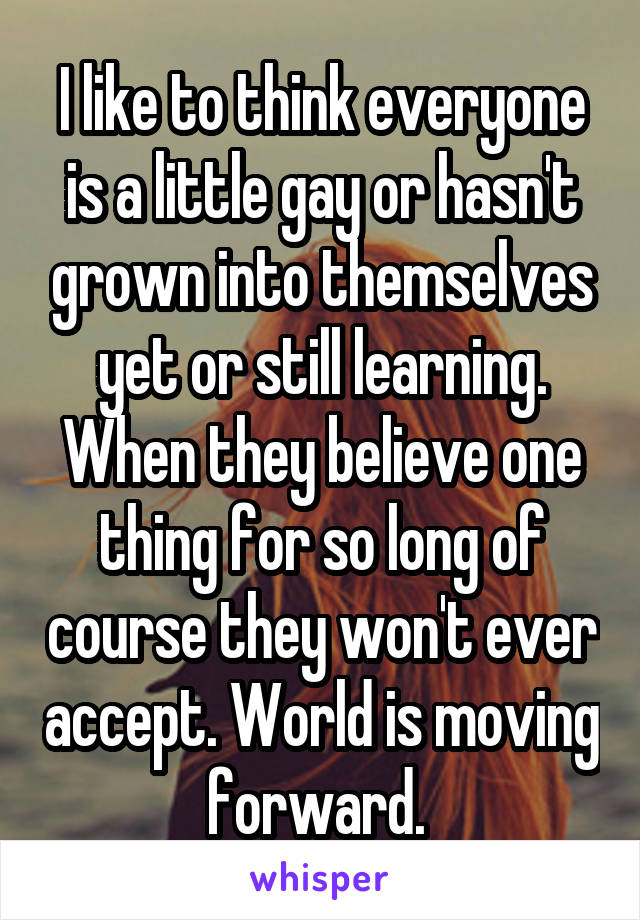 I like to think everyone is a little gay or hasn't grown into themselves yet or still learning. When they believe one thing for so long of course they won't ever accept. World is moving forward. 