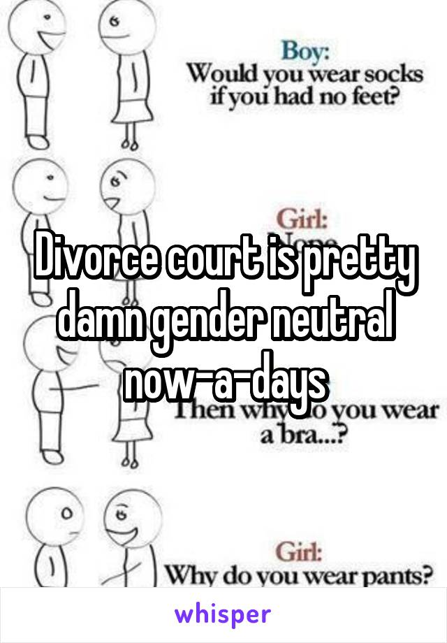 Divorce court is pretty damn gender neutral now-a-days
