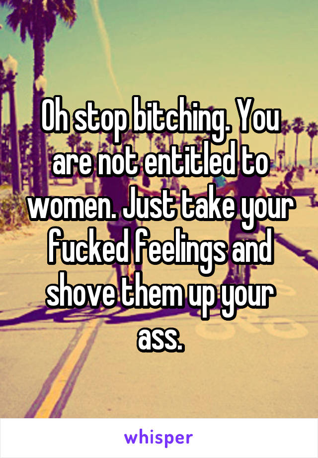Oh stop bitching. You are not entitled to women. Just take your fucked feelings and shove them up your ass.