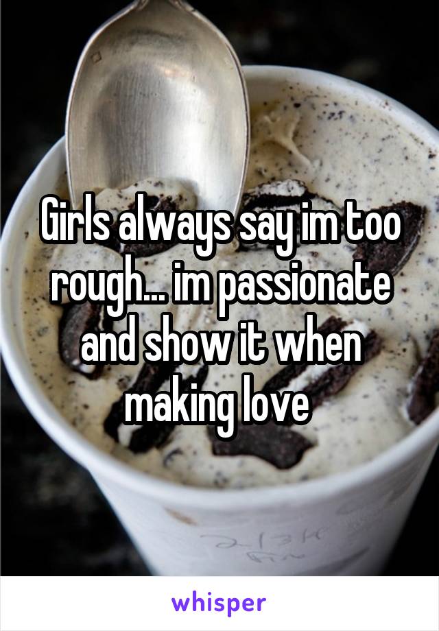 Girls always say im too rough... im passionate and show it when making love 