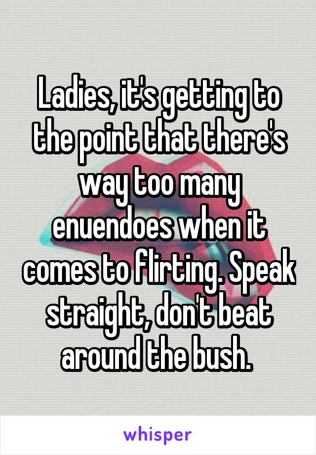 Ladies, it's getting to the point that there's way too many enuendoes when it comes to flirting. Speak straight, don't beat around the bush. 