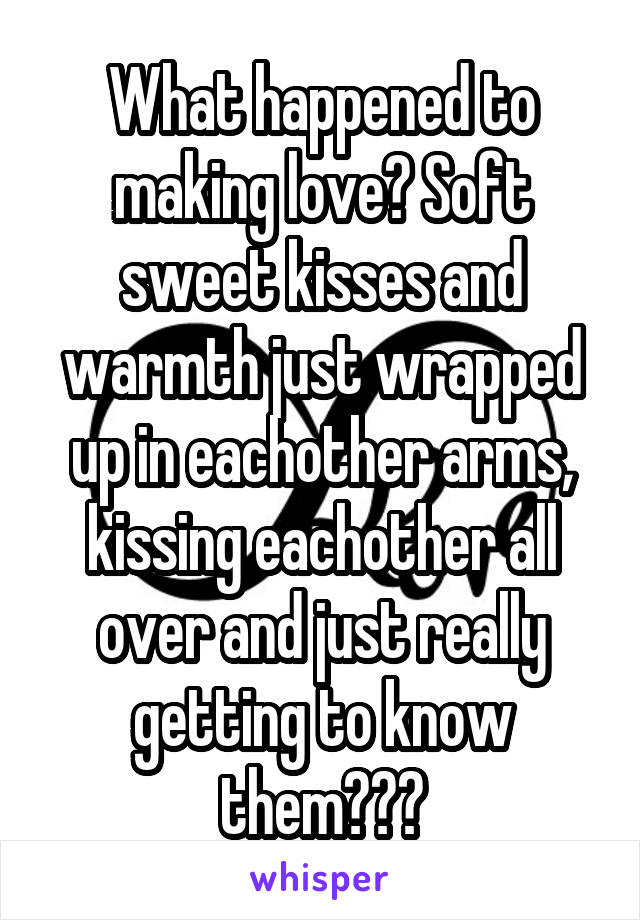 What happened to making love? Soft sweet kisses and warmth just wrapped up in eachother arms, kissing eachother all over and just really getting to know them???