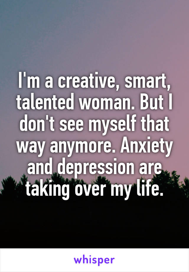 I'm a creative, smart, talented woman. But I don't see myself that way anymore. Anxiety and depression are taking over my life.