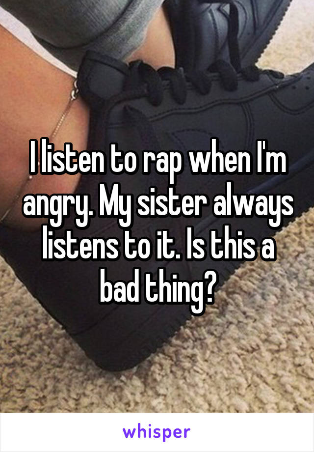 I listen to rap when I'm angry. My sister always listens to it. Is this a bad thing?