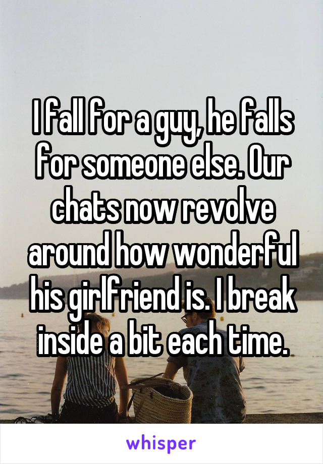 I fall for a guy, he falls for someone else. Our chats now revolve around how wonderful his girlfriend is. I break inside a bit each time.