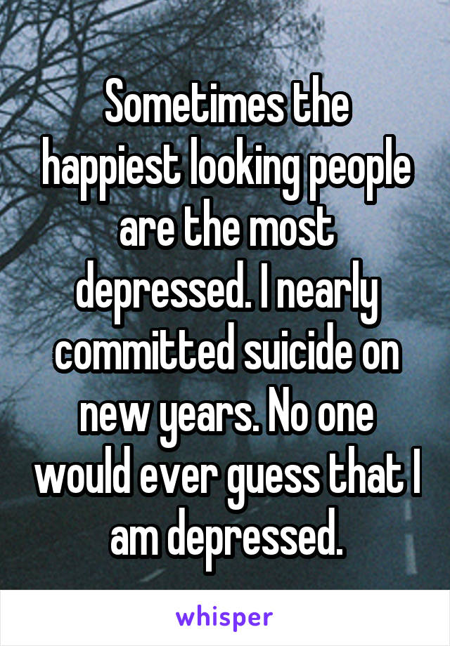 Sometimes the happiest looking people are the most depressed. I nearly committed suicide on new years. No one would ever guess that I am depressed.