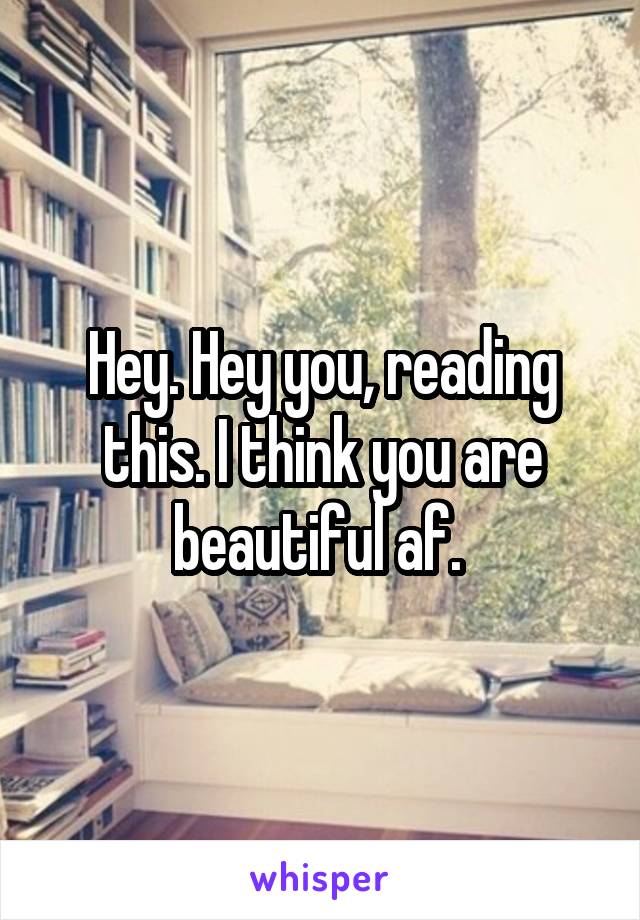 Hey. Hey you, reading this. I think you are beautiful af. 