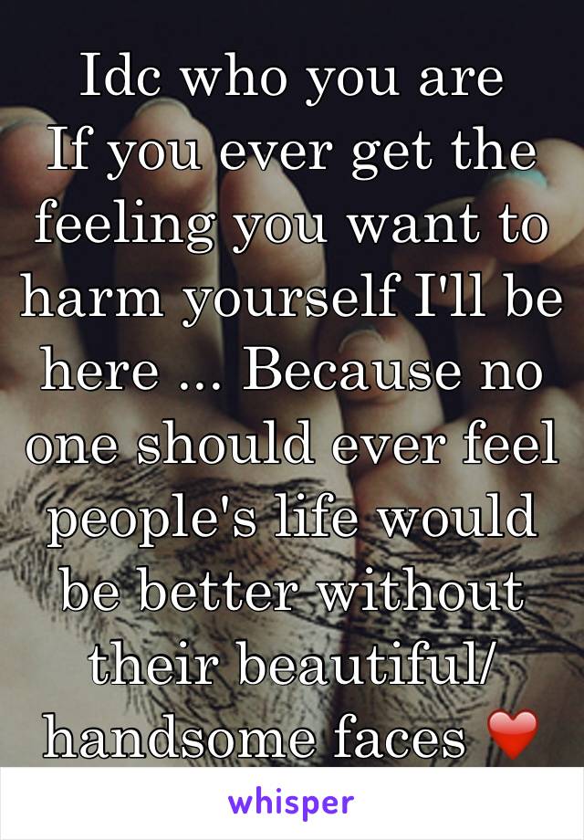 Idc who you are
If you ever get the feeling you want to harm yourself I'll be here ... Because no one should ever feel people's life would be better without their beautiful/handsome faces ❤️