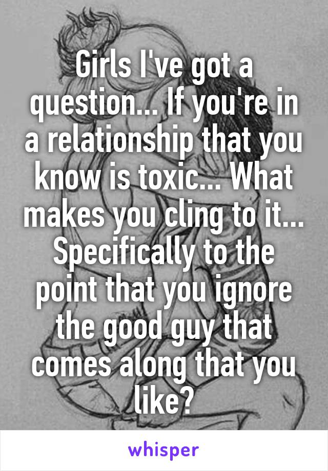 Girls I've got a question... If you're in a relationship that you know is toxic... What makes you cling to it... Specifically to the point that you ignore the good guy that comes along that you like?