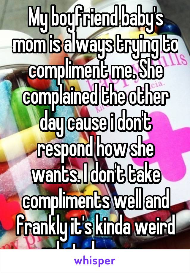My boyfriend baby's mom is always trying to compliment me. She complained the other day cause i don't respond how she wants. I don't take compliments well and frankly it's kinda weird what she says. 