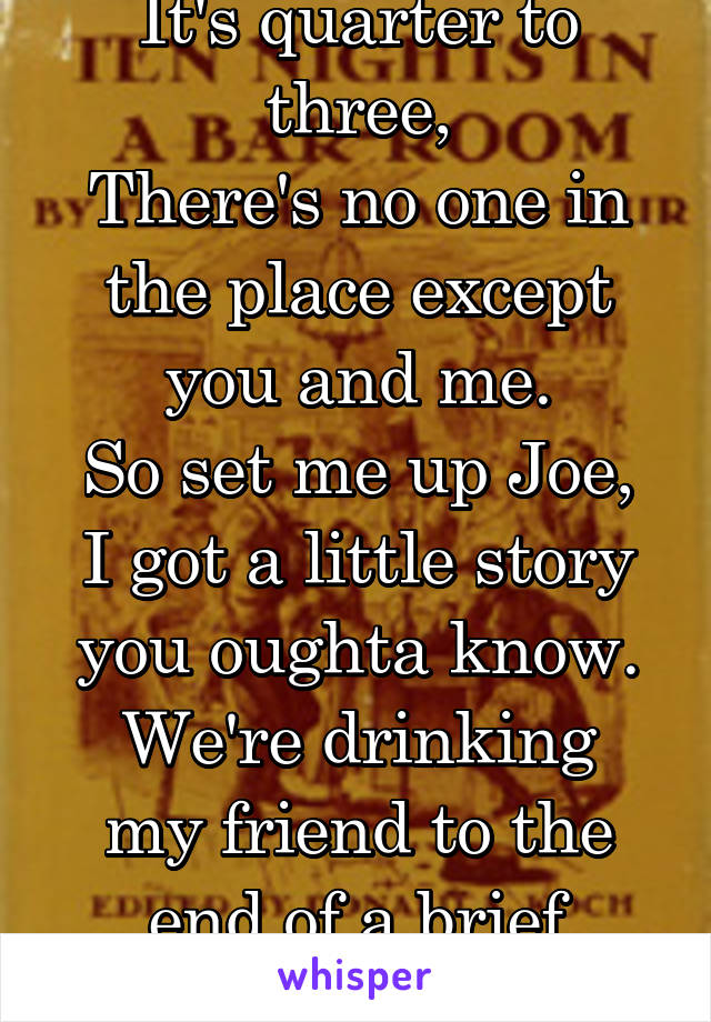 It's quarter to three,
There's no one in the place except you and me.
So set me up Joe, I got a little story you oughta know.
We're drinking my friend to the end of a brief episode