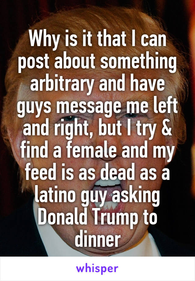 Why is it that I can post about something arbitrary and have guys message me left and right, but I try & find a female and my feed is as dead as a latino guy asking Donald Trump to dinner