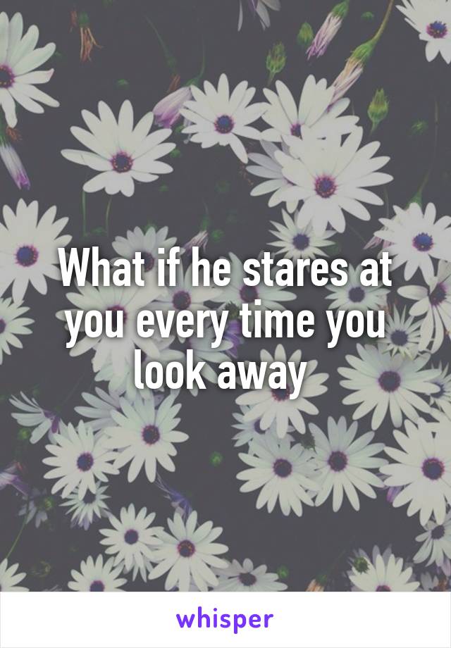 What if he stares at you every time you look away 