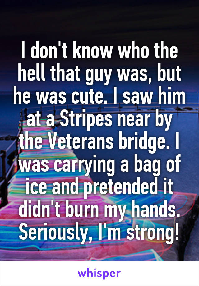 I don't know who the hell that guy was, but he was cute. I saw him at a Stripes near by the Veterans bridge. I was carrying a bag of ice and pretended it didn't burn my hands. Seriously, I'm strong!