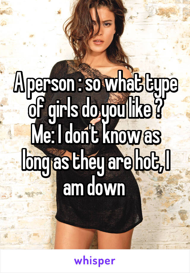 A person : so what type of girls do you like ?
Me: I don't know as long as they are hot, I am down 
