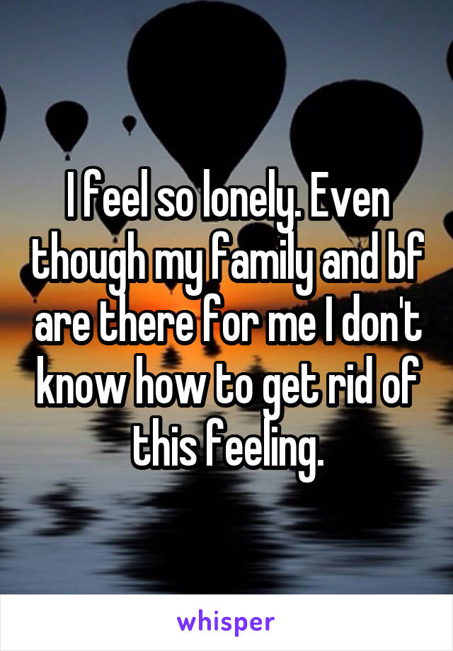 I feel so lonely. Even though my family and bf are there for me I don't know how to get rid of this feeling.