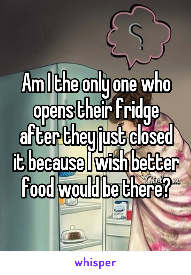 Am I the only one who opens their fridge after they just closed it because I wish better food would be there?