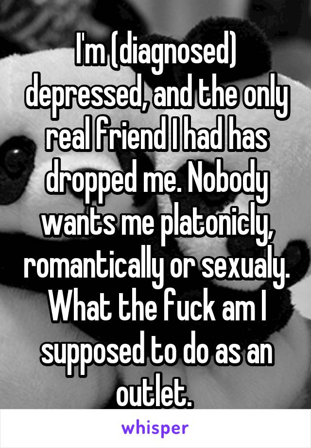 I'm (diagnosed) depressed, and the only real friend I had has dropped me. Nobody wants me platonicly, romantically or sexualy. What the fuck am I supposed to do as an outlet. 