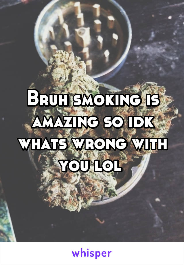 Bruh smoking is amazing so idk whats wrong with you lol 