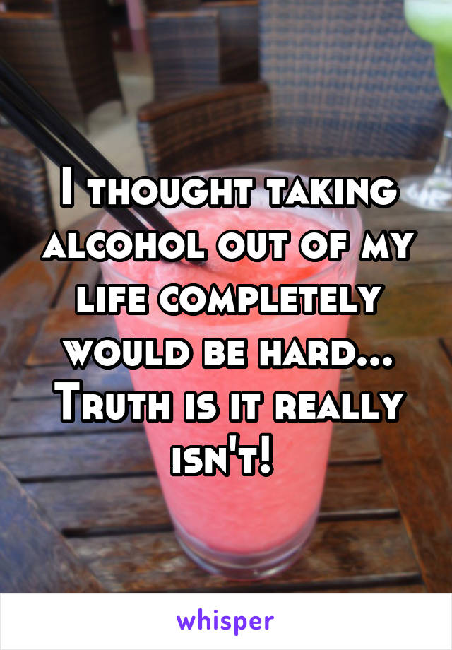 I thought taking alcohol out of my life completely would be hard... Truth is it really isn't! 