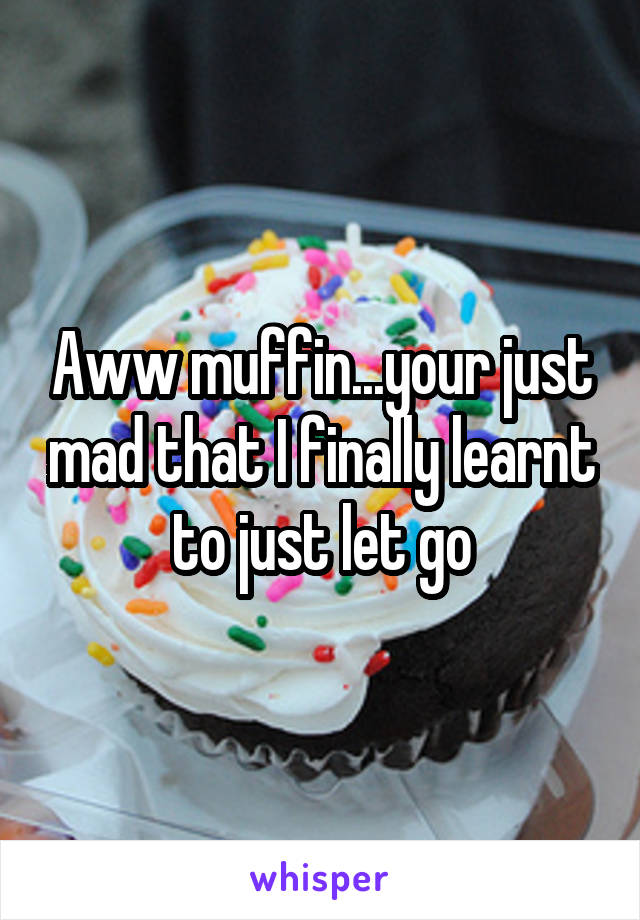 Aww muffin...your just mad that I finally learnt to just let go