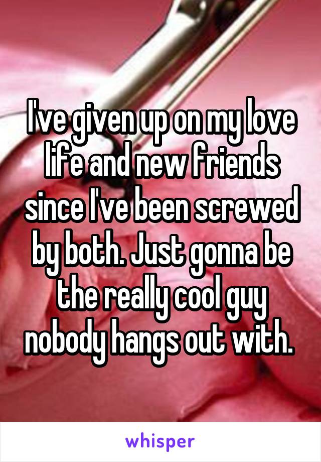 I've given up on my love life and new friends since I've been screwed by both. Just gonna be the really cool guy nobody hangs out with. 