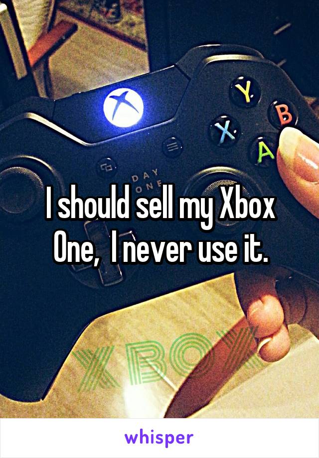 I should sell my Xbox One,  I never use it.