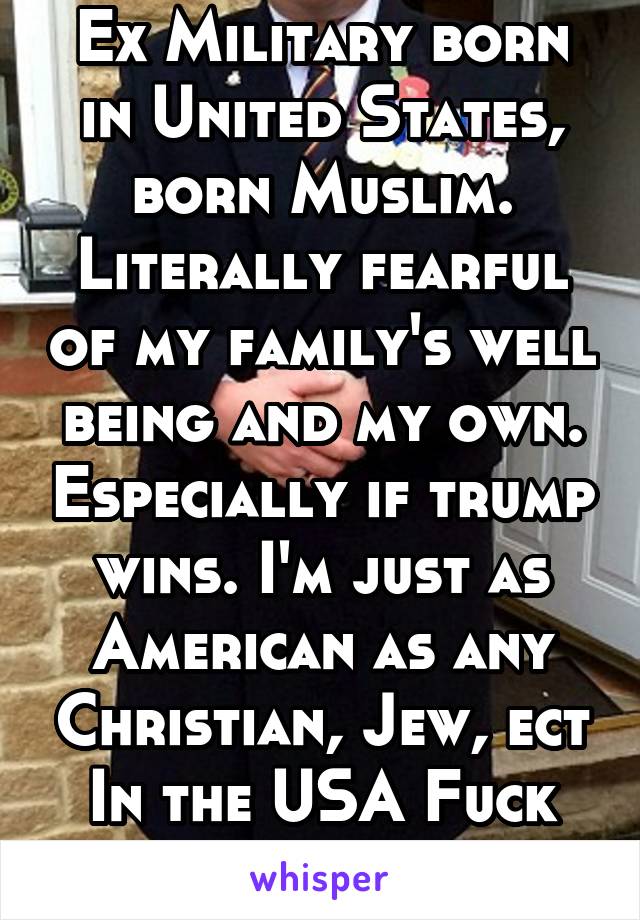 Ex Military born in United States, born Muslim. Literally fearful of my family's well being and my own. Especially if trump wins. I'm just as American as any Christian, Jew, ect In the USA Fuck trump