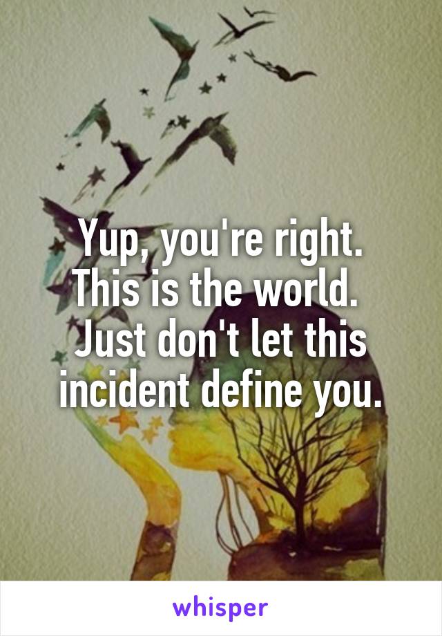 Yup, you're right.
This is the world. 
Just don't let this incident define you.