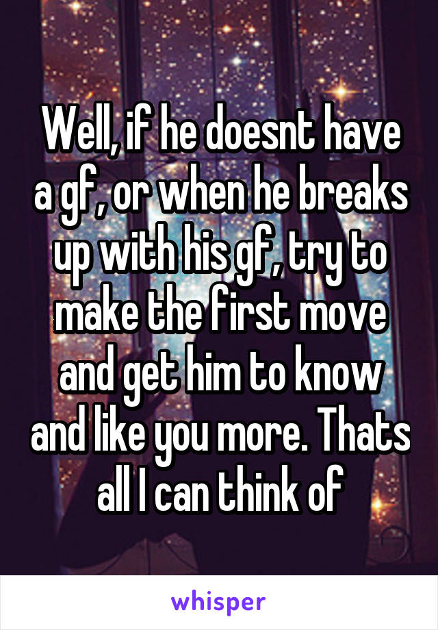 Well, if he doesnt have a gf, or when he breaks up with his gf, try to make the first move and get him to know and like you more. Thats all I can think of