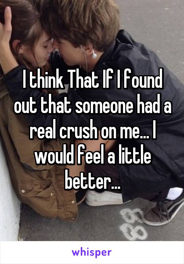 I think That If I found out that someone had a real crush on me... I would feel a little better...