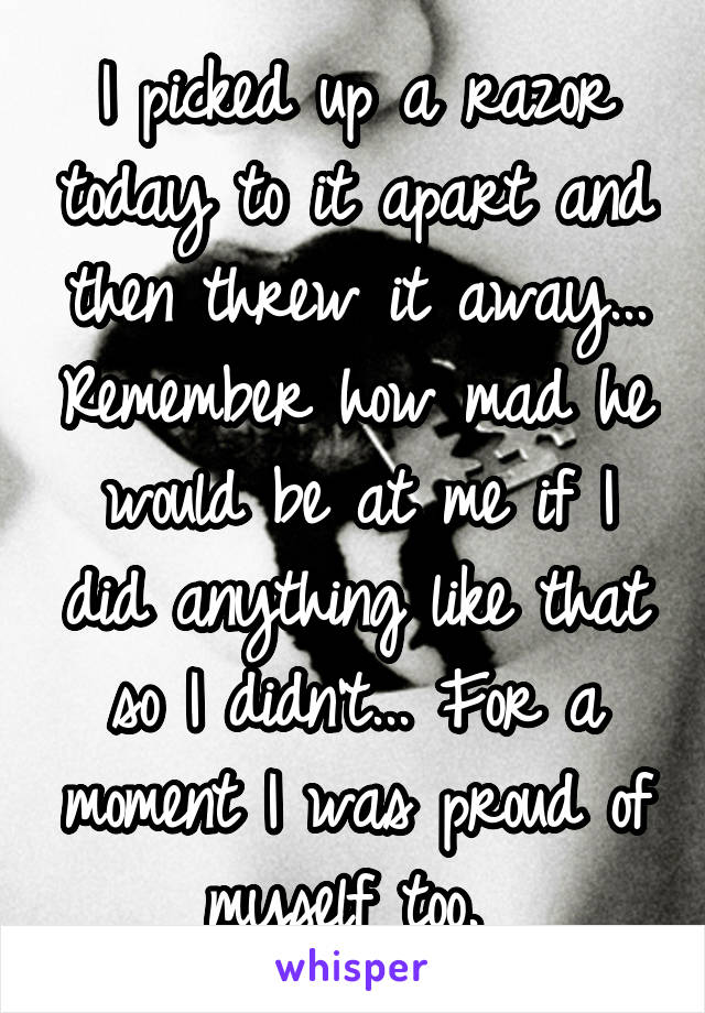 I picked up a razor today to it apart and then threw it away... Remember how mad he would be at me if I did anything like that so I didn't... For a moment I was proud of myself too. 