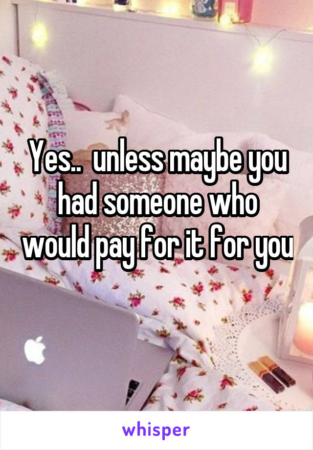 Yes..  unless maybe you had someone who would pay for it for you 