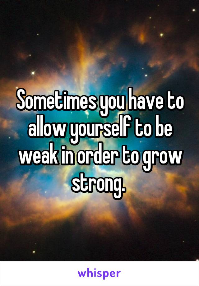 Sometimes you have to allow yourself to be weak in order to grow strong. 